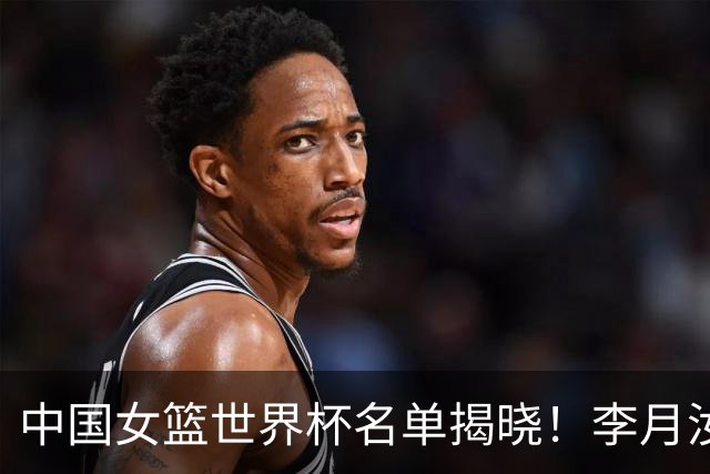 中国女篮世界杯名单揭晓！李月汝因护照问题缺阵，韩旭张子宇肩负重任