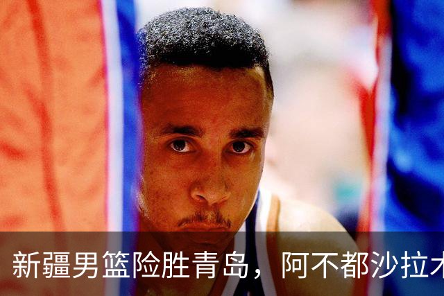 新疆男篮险胜青岛，阿不都沙拉木与齐麟表现出色